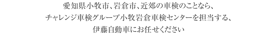 愛知県小牧市の車検のことなら、チャレンジ車検グループ小牧岩倉車検センターを担当する、伊藤自動車にお任せください。